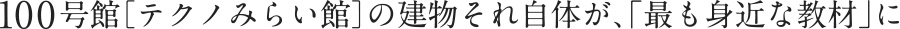 100号館［テクノみらい館］の建物それ自体が、「最も身近な教材」に